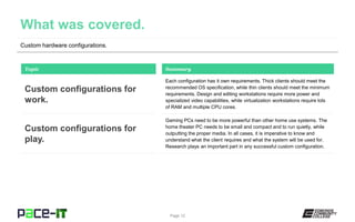 Custom hardware configurations.
Each configuration has it own requirements. Thick clients should meet the
recommended OS specification, while thin clients should meet the minimum
requirements. Design and editing workstations require more power and
specialized video capabilities, while virtualization workstations require lots
of RAM and multiple CPU cores.
Topic
Custom configurations for
work.
Summary
Gaming PCs need to be more powerful than other home use systems. The
home theater PC needs to be small and compact and to run quietly, while
outputting the proper media. In all cases, it is imperative to know and
understand what the client requires and what the system will be used for.
Research plays an important part in any successful custom configuration.
Custom configurations for
play.
Page 12
 