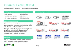 Page 2
Instructor, PACE-IT Program – Edmonds Community College
Areas of Expertise Industry Certification
 PC Hardware
 Network Administration
 IT Project Management
 Network Design
 User Training
 IT Troubleshooting
Qualifications Summary
Education
 M.B.A., IT Management, Western Governor’s University
 B.S., IT Security, Western Governor’s University
Entrepreneur, executive leader, and proven manger
with 10+ years of experience turning complex issues
into efficient and effective solutions.
Strengths include developing and mentoring diverse
workforces, improving processes, analyzing
business needs and creating the solutions
required— with a focus on technology.
 