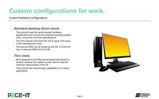 Page 5
– Standard desktop (thick client).
» They should meet the recommended hardware
specifications for running the proposed operating system
(OS), not just the minimum specifications.
» The CPU should come from the mid to upper mid-range
of the manufacturer’s lines.
» The amount RAM can be limited by the OS. A 32-bit OS
has a maximum RAM limit of 4 GB.
– Thin client.
» Most applications and files are accessed and stored on
servers, allowing this system to only need to meet the
minimum requirements of the OS.
» They should also have enough capabilities to run basic
applications.
Custom hardware configurations.
 