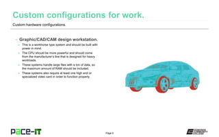 Page 6
Custom hardware configurations.
– Graphic/CAD/CAM design workstation.
» This is a workhorse type system and should be built with
power in mind.
» The CPU should be more powerful and should come
from the manufacturer’s line that is designed for heavy
workloads.
» These systems handle large files with a ton of data, so
the maximum amount of RAM should be included.
» These systems also require at least one high end or
specialized video card in order to function properly.
 