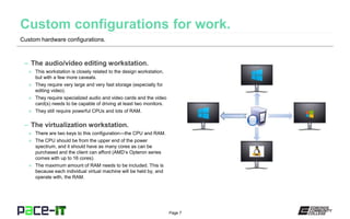 Page 7
– The audio/video editing workstation.
» This workstation is closely related to the design workstation,
but with a few more caveats.
» They require very large and very fast storage (especially for
editing video).
» They require specialized audio and video cards and the video
card(s) needs to be capable of driving at least two monitors.
» They still require powerful CPUs and lots of RAM.
– The virtualization workstation.
» There are two keys to this configuration—the CPU and RAM.
» The CPU should be from the upper end of the power
spectrum, and it should have as many cores as can be
purchased and the client can afford (AMD’s Opteron series
comes with up to 16 cores).
» The maximum amount of RAM needs to be included. This is
because each individual virtual machine will be held by, and
operate with, the RAM.
Custom hardware configurations.
 