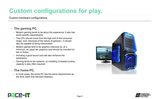 Page 9
– The gaming PC.
» Modern gaming tends to be about the experience; it also has
some specific requirements.
» The CPU should come from the high end of the consumer
range, and—because of the nature of gamers— it should
also be capable of being overclocked.
» Modern games tend to be graphics intensive so, at a
minimum, an upper tier graphics card should be included (or
two or three).
» Including a good sound card will also enhance the
experience.
» Gaming tends to tax systems, so installing increased cooling
capacity is also often required.
– The home PC.
» In most cases, the home PC has the same requirements as
the thick client (the standard desktop).
Custom hardware configurations.
 