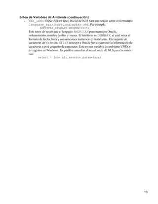 Seteo de Variables de Ambiente (continuación)
   •  NLS_LANG: Especifíca en seteo inicial de NLS para una sesión sobre el formulario
      language_territory.character set. Por ejemplo:
               AMERICAN_DENMARK.WE8MSWIN1252
       Este seteo de sesión usa el lenguaje AMERICAN para mensajes Oracle,
       ordenamiento, nombre de días y meses. El territorio es DENMARK, el cual setea el
       formato de fecha, hora y convenciones numéricas y monetarias. El conjunto de
       caracteres de WE8MSWIN1252 instruye a Oracle Net a convertir la información de
       caracteres a este conjunto de caracteres. Esta es una variable de ambiente UNIX y
       de registro en Windows. Es posible consultar el actual seteo de NLS para la sesión
       con:
              select * from nls_session_parameters;




                                                                                            10
 