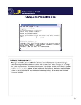 Instituto Profesional DuocUC
                   Escuela de Ingeniería


                        Chequeos Preinstalación




Chequeos de Preinstalación
 Antes que la interfaz gráfica de Oracle Universal Installer aparezca, hay un chequeo que
 verifica los requerimientos mínimos a reunir para la instalación. En el caso que no se cumpla
 uno o más requerimientos, usted puede seleccionar continuar la instalación usando la bandera
 –ignoreSysPrereqs cuando corra el instalador. Sin embargo, para tener una instalación
 exitosa es preferible corregir aquellos requerimientos previos y volver a ejecutar el Oracle
 Universal Installer.




                                                                                                 11
 
