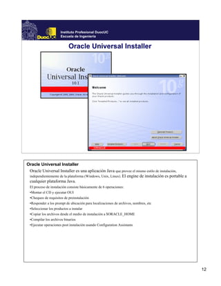 Instituto Profesional DuocUC
                      Escuela de Ingeniería


                            Oracle Universal Installer




Oracle Universal Installer
 Oracle Universal Installer es una aplicación Java que provee el mismo estilo de instalación,
 independientemente de la plataforma (Windows, Unix, Linux). El engine de instalación es portable a
 cualquier plataforma Java.
  El proceso de instalación consiste básicamente de 6 operaciones:
  •Montar el CD y ejecutar OUI
  •Chequeo de requisitos de preinstalación
  •Responder a los prompt de ubicación para localizaciones de archivos, nombres, etc
  •Seleccionar los productos a instalar
  •Copiar los archivos desde el medio de instalación a $ORACLE_HOME
  •Compilar los archivos binarios
  •Ejecutar operaciones post instalación usando Configuration Assistants




                                                                                                      12
 