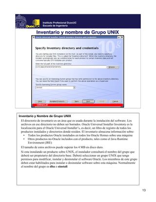 Instituto Profesional DuocUC
                   Escuela de Ingeniería


              Inventario y nombre de Grupo UNIX




Inventario y Nombre de Grupo UNIX
  El directorio de inventario es un área que es usada durante la instalación del software. Los
  archivos en ese directorio no deben ser borrados. Oracle Universal Installer Inventory es la
  localización para el Oracle Universal Installer’s, es decir, un libro de registro de todos los
  productos instalados y directorios donde residen. El inventario almacena información sobre:
    • Todos los productos Oracle instalados en todos los Oracle Homes sobre una máquina
    • Otros productos no-Oracle incluidos con el producto, tales como el Java Runtime
        Environment (JRE)
  El tamaño de estos archivos puede superar los 4 MB en disco duro.
  Si esta instalando un producto sobre UNIX, el instalador consultará el nombre del grupo que
  deberá ser propietario del directorio base. Deberá seleccionar un grupo UNIX que tenga
  permisos para modificar, instalar y desinstalar el software Oracle. Los miembros de este grupo
  deben estar habilitados para instalar o desinstalar software sobre esta máquina. Normalmente
  el nombre del grupo es dba o oinstall




                                                                                                   13
 