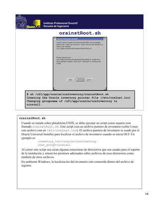 Instituto Profesional DuocUC
                   Escuela de Ingeniería

                               orainstRoot.sh




     # sh /u01/app/oracle/oraInventory/orainstRoot.sh
     Creating the Oracle inventory pointer file (/etc/oraInst.loc)
     Changing groupname of /u01/app/oracle/oraInventory to
     oinstall.



orainstRoot.sh
 Cuando se instala sobre plataforma UNIX, se debe ejecutar un script como usuario root
 llamado orainstRoot.sh. Este script crea un archivo puntero de inventario (sobre Linux
 este archivo esta en /etc/oraInst.loc). El archivo puntero de inventario es usado por el
 Oracle Universal Installer para localizar el archivo de inventario cuando se inicia OUI. Un
 ejemplo es:
              inventory_loc=/oracle/oraInventory
              inst_group=oinstall
 Al correr este script sea crean algunas estructuras de directorios que son usadas para el soporte
 de la instalación y setean los permisos adecuados sobre archivos de esos directorios como
 también de otros archivos.
 En ambiente Windows, la localización del inventario esta contenida dentro del archivo de
 registro.




                                                                                                     14
 