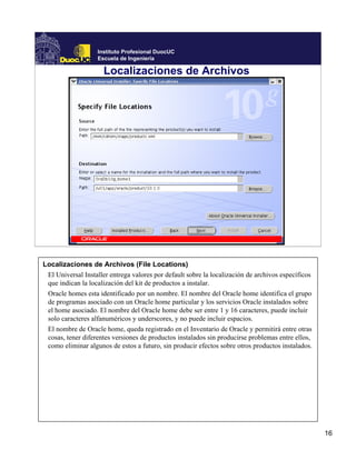 Instituto Profesional DuocUC
                   Escuela de Ingeniería

                     Localizaciones de Archivos




Localizaciones de Archivos (File Locations)
 El Universal Installer entrega valores por default sobre la localización de archivos específicos
 que indican la localización del kit de productos a instalar.
 Oracle homes esta identificado por un nombre. El nombre del Oracle home identifica el grupo
 de programas asociado con un Oracle home particular y los servicios Oracle instalados sobre
 el home asociado. El nombre del Oracle home debe ser entre 1 y 16 caracteres, puede incluir
 solo caracteres alfanuméricos y underscores, y no puede incluir espacios.
 El nombre de Oracle home, queda registrado en el Inventario de Oracle y permitirá entre otras
 cosas, tener diferentes versiones de productos instalados sin producirse problemas entre ellos,
 como eliminar algunos de estos a futuro, sin producir efectos sobre otros productos instalados.




                                                                                                    16
 