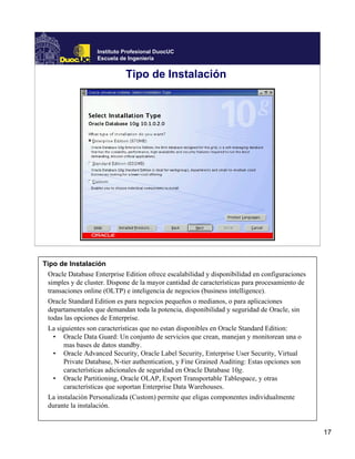 Instituto Profesional DuocUC
                   Escuela de Ingeniería


                             Tipo de Instalación




Tipo de Instalación
 Oracle Database Enterprise Edition ofrece escalabilidad y disponibilidad en configuraciones
 simples y de cluster. Dispone de la mayor cantidad de características para procesamiento de
 transaciones online (OLTP) e inteligencia de negocios (business intelligence).
 Oracle Standard Edition es para negocios pequeños o medianos, o para aplicaciones
 departamentales que demandan toda la potencia, disponibilidad y seguridad de Oracle, sin
 todas las opciones de Enterprise.
 La siguientes son características que no estan disponibles en Oracle Standard Edition:
   • Oracle Data Guard: Un conjunto de servicios que crean, manejan y monitorean una o
       mas bases de datos standby.
   • Oracle Advanced Security, Oracle Label Security, Enterprise User Security, Virtual
       Private Database, N-tier authentication, y Fine Grained Auditing: Estas opciones son
       características adicionales de seguridad en Oracle Database 10g.
   • Oracle Partitioning, Oracle OLAP, Export Transportable Tablespace, y otras
       características que soportan Enterprise Data Warehouses.
 La instalación Personalizada (Custom) permite que eligas componentes individualmente
 durante la instalación.


                                                                                               17
 
