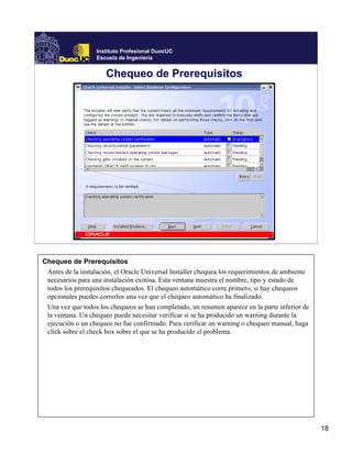 Instituto Profesional DuocUC
                   Escuela de Ingeniería


                      Chequeo de Prerequisitos




Chequeo de Prerequisitos
 Antes de la instalación, el Oracle Universal Installer chequea los requerimientos de ambiente
 necesarios para una instalación exitósa. Esta ventana muestra el nombre, tipo y estado de
 todos los prerequisitos chequeados. El chequeo automático corre primero, si hay chequeos
 opcionales puedes correrlos una vez que el chequeo automático ha finalizado.
 Una vez que todos los chequeos se han completado, un resumen aparece en la parte inferior de
 la ventana. Un chequeo puede necesitar verificar si se ha producido un warning durante la
 ejecución o un chequeo no fue confirmado. Para verificar un warning o chequeo manual, haga
 click sobre el check box sobre el que se ha producido el problema.




                                                                                                 18
 