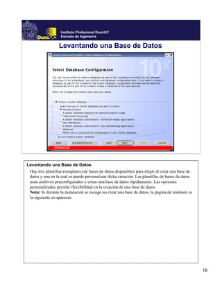 Instituto Profesional DuocUC
                   Escuela de Ingeniería

                  Levantando una Base de Datos




Levantando una Base de Datos
 Hay tres plantillas (templates) de bases de datos disponibles para elegir al crear una base de
 datos y una en la cual se puede personalizar dicha creación. Las plantillas de bases de datos
 usan archivos preconfigurados y crean una base de datos rápidamente. Las opciones
 personalizadas permite fleixibilidad en la creación de una base de datos.
 Nota: Si durante la instalación se escoge no crear una base de datos, la página de resúmen es
 la siguiente en aparecer.




                                                                                                  19
 