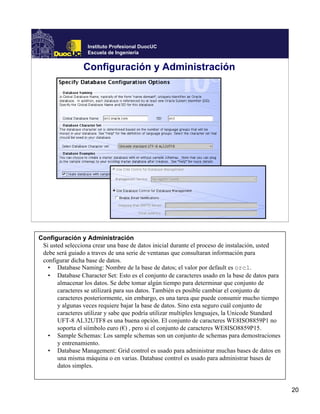 Instituto Profesional DuocUC
                   Escuela de Ingeniería


                 Configuración y Administración




Configuración y Administración
 Si usted selecciona crear una base de datos inicial durante el proceso de instalación, usted
 debe será guiado a traves de una serie de ventanas que consultaran información para
 configurar dicha base de datos.
   • Database Naming: Nombre de la base de datos; el valor por default es orcl.
   • Database Character Set: Esto es el conjunto de caracteres usado en la base de datos para
       almacenar los datos. Se debe tomar algún tiempo para determinar que conjunto de
       caracteres se utilizará para sus datos. También es posible cambiar el conjunto de
       caracteres posteriormente, sin embargo, es una tarea que puede consumir mucho tiempo
       y algunas veces requiere bajar la base de datos. Sino esta seguro cuál conjunto de
       caracteres utilizar y sabe que podría utilizar multiples lenguajes, la Unicode Standard
       UFT-8 AL32UTF8 es una buena opción. El conjunto de caracteres WE8ISO8859P1 no
       soporta el siímbolo euro (€) , pero si el conjunto de caracteres WE8ISO8859P15.
   • Sample Schemas: Los sample schemas son un conjunto de schemas para demostraciones
       y entrenamiento.
   • Database Management: Grid control es usado para administrar muchas bases de datos en
       una misma máquina o en varias. Database control es usado para administrar bases de
       datos simples.


                                                                                                 20
 