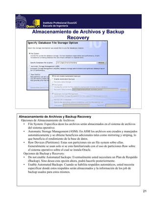 Instituto Profesional DuocUC
                  Escuela de Ingeniería

          Almacenamiento de Archivos y Backup
                      Recovery




Almacenamiento de Archivos y Backup Recovery
 Opciones de Almacenamiento de Archivos:
   • File System: Especifica deon los archivos serán almacenados en el sistema de archivos
      del sistema operativo.
   • Automatic Storage Management (ASM): En ASM los archivos son creados y manejados
      automáticamente y se obtiene beneficios adicionales tales como mirroring y striping, lo
      que beneficia el rendimiento de la base de datos.
   • Raw Devices (Partitions): Estas son particiones sin un file system sobre ellas.
      Generalmente se usan solo si se esta familiarizado con el uso de particiones Raw sobre
      el sistema operativo sobre el cual se instala Oracle.
   Opciones de Backup y Recovery:
   • Do not enable Automated backups: Eventualmente usted necesitara un Plan de Respaldo
      (Backup). Sino desea esta opción ahora, podrá hacerlo posteriormente.
   • Enable Automated Backups: Cuando se habilita respaldos automáticos, usted necesita
      especificar donde estos respaldos serán almacenados y la información de los job de
      backup usados para estos mismos.




                                                                                                21
 
