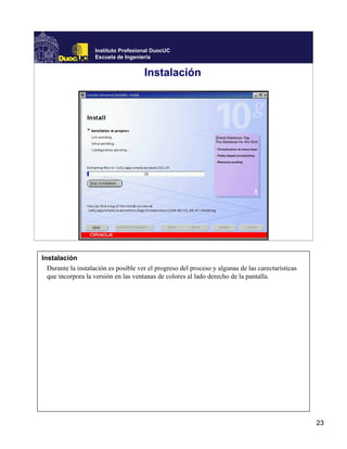 Instituto Profesional DuocUC
                    Escuela de Ingeniería


                                      Instalación




Instalación
  Durante la instalación es posible ver el progreso del proceso y algunas de las carectarísticas
  que incorpora la versión en las ventanas de colores al lado derecho de la pantalla.




                                                                                                   23
 
