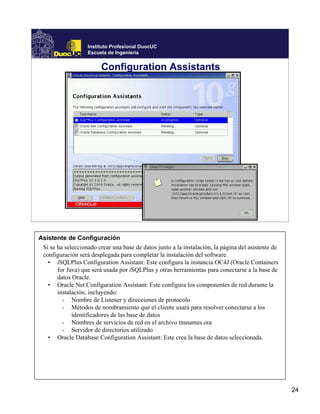 Instituto Profesional DuocUC
                   Escuela de Ingeniería


                         Configuration Assistants




Asistente de Configuración
 Si se ha seleccionado crear una base de datos junto a la instalación, la página del asistente de
 configuración será desplegada para completar la instalación del software.
   • iSQLPlus Configuration Assistant: Este configura la instancia OC4J (Oracle Containers
       for Java) que será usada por iSQLPlus y otras herramientas para conectarse a la base de
       datos Oracle.
   • Oracle Net Configuration Assistant: Este configura los componentes de red durante la
       instalación, incluyendo:
         - Nombre de Listener y direcciones de protocolo
         - Métodos de nombramiento que el cliente usará para resolver conectarse a los
             identificadores de las base de datos
         - Nombres de servicios de red en el archivo tnsnames.ora
         - Servidor de directorios utilizado
   • Oracle Database Configuration Assistant: Este crea la base de datos seleccionada.




                                                                                                    24
 