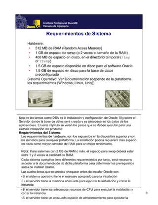 Instituto Profesional DuocUC
                 Escuela de Ingeniería


                   Requerimientos de Sistema
      Hardware:
       • 512 MB de RAM (Random Acess Memory)
       • 1 GB de espacio de swap (o 2 veces el tamaño de la RAM)
       • 400 MB de espacio en disco, en el directorio temporal (/tmp
            or Temp)
       • 1.5 GB de espacio disponible en disco para el software Oracle
       • 1.5 GB de espacio en disco para la base de datos
            preconfigurada
      Sistema Operativo: Ver Documentación (depende de la plataforma
      los requerimientos (Windows, Linux, Unix))




Una de las tareas como DBA es la instalación y configuración de Oracle 10g sobre el
Servidor donde la base de datos será creada y se almacenaran los datos de las
aplicaciones. En este capitulo se verán los pasos que se deben ejecutar para una
exitosa instalación del producto.
Requerimientos del Sistema
 Los requerimientos de hardware, son los expuestos en la diapositiva superior y son
 los mìnimos para cualquier plataforma. La instalación podría requererir mas espacio
 en disco como mayor cantidad de RAM para un mejor rendimiento.

 Nota: Para sistemas con 2 GB de RAM o más, el espacio para swap deberá estar
 entre 1 y 2 veces la cantidad de RAM.
 Cada sistema operativo tiene diferentes requerimientos por tanto, será necesario
 acceder a la documentación de dicha plataforma para determinar los prerequisitos
 antes de instalar Oracle.
 Las cuatro áreas que es preciso chequear antes de instalar Oracle son:
 •Si el sistema operativo tiene el realease apropiado para la instalación
 •Si el servidor tiene la memoria adecuada para ejecutar la instalación y correr la
 instancia
 •Si el servidor tiene los adecuados recursos de CPU para ejecutar la instalación y
 correr la instancia                                                                   3
 •Si el servidor tiene un adecuado espacio de almacenamiento para ejecutar la
 