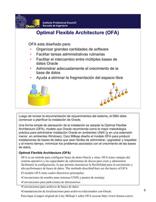 Instituto Profesional DuocUC
                   Escuela de Ingeniería


              Optimal Flexible Architecture (OFA)

       OFA esta diseñado para:
        • Organizar grandes cantidades de software
        • Facilitar tareas administrativas rutinarias
        • Facilitar el intercambio entre múltiples bases de
          datos Oracle
        • Administrar adecuadamente el crecimiento de la
          base de datos
        • Ayuda a eliminar la fragmentación del espacio libre




Luego de revisar la documentación de requerimientos del sistema, el DBA debe
comenzar a planificar la instalación de Oracle.
Una forma simple de planeación de la instalación es adoptar la Optimal Flexible
Architecture (OFA), modelo que Oracle recomienda como la mejor metodología
práctica para administrar instalación Oracle en ambientes UNIX (y en una extensión
menor, en ambientes Windows). Cary Millsap diseño el modelo OFA para producir
instalaciones de bases de datos que sean fáciles de administrar, upgradear y respaldar
y al mismo tiempo, minimizar los problemas asociados con el crecimiento de las bases
de datos.
Optimal Flexible Architecture (OFA)
 OFA es un método para configurar bases de datos Oracle y otras. OFA toma ventajas del
 sistema operativo y las capacidades de subsistemas de discos para crear y administrar
 fácilmente la configuración, lo que permite maximizar la flexibilidad para el crecimiento y
 alto performance de bases de datos. The methods described here are the basics of OFA.
 El modelo OFA tiene cuatro directrices principales:
 •Convenciones de nombre para sistemas UNIX y puntos de montaje
 •Convenciones para path (rutas) de directotorios
 •Convenciones para archivos de bases de datos
 •Estandarización de localizaciones para archivos relacionados con Oracle                      5
 Para bajar el paper original de Cary Millsap’s sobre OFA accesar http://www.hotsos.com/e-
 