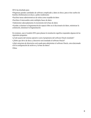 OFA fue diseñado para:
•Organizar grandes cantidades de software complicado y datos en disco, para evitar cuellos de
botellas (bottlenecks) en disco y pobre rendimiento
•Facilitar tareas administrativas de rutina como respaldo de datos
•Facilitar el intercambio entre múltiples bases de datos
•Administrar adecuadamente el crecimiento de la base de datos
•Ayudar a eliminar la fragmentación de espacio libre en el diccionario de datos, minimizar la
contención, disminuir la fragmentación


En resúmen, usar el modelo OFA para planear la instalación significa responden algunas de las
siguientes preguntas:
•¿Cuál usuario del sistema operativo será el propietario del software Oracle instalado?
•¿Sobre que drive de disco y directorio será instalado el software Oracle?
•¿Qué estructura de directorios será usada para administrar el software Oracle, esta relacionada
con la configuración de archivos y la base de datos?
•Otras




                                                                                                   6
 