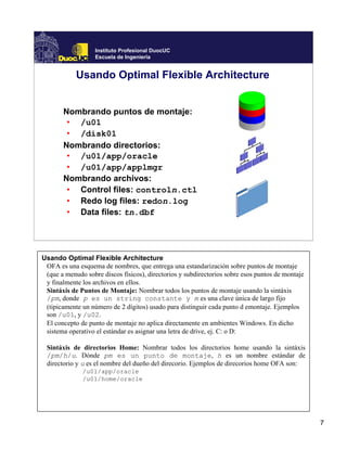 Instituto Profesional DuocUC
                   Escuela de Ingeniería


            Usando Optimal Flexible Architecture


       Nombrando puntos de montaje:
        • /u01
        • /disk01
       Nombrando directorios:
        • /u01/app/oracle
        • /u01/app/applmgr
       Nombrando archivos:
        • Control files: controln.ctl
        • Redo log files: redon.log
        • Data files: tn.dbf




Usando Optimal Flexible Architecture
 OFA es una esquema de nombres, que entrega una estandarización sobre puntos de montaje
 (que a menudo sobre discos físicos), directorios y subdirectorios sobre esos puntos de montaje
 y finalmente los archivos en ellos.
 Sintáxis de Puntos de Montaje: Nombrar todos los puntos de montaje usando la sintáxis
 /pm, donde p es un string constante y m es una clave única de largo fijo
 (tipicamente un número de 2 dígitos) usado para distinguir cada punto d emontaje. Ejemplos
 son /u01, y /u02.
 El concepto de punto de montaje no aplica directamente en ambientes Windows. En dicho
 sistema operativo el estándar es asignar una letra de drive, ej. C: o D:

 Sintáxis de directorios Home: Nombrar todos los directorios home usando la sintáxis
 /pm/h/u. Dónde pm es un punto de montaje, h es un nombre estándar de
 directorio y u es el nombre del dueño del direcorio. Ejemplos de direcorios home OFA son:
              /u01/app/oracle
              /u01/home/oracle




                                                                                                  7
 