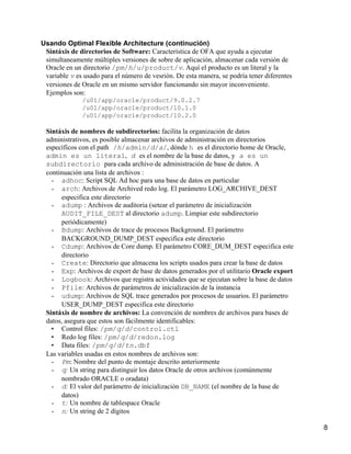 Usando Optimal Flexible Architecture (continución)
 Sintáxis de directorios de Software: Característica de OFA que ayuda a ejecutar
 simultaneamente múltiples versiones de sobre de aplicación, almacenar cada versión de
 Oracle en un directorio /pm/h/u/product/v. Aquí el producto es un literal y la
 variable v es usado para el número de vesrión. De esta manera, se podría tener diferentes
 versiones de Oracle en un mismo servidor funcionando sin mayor inconveniente.
 Ejemplos son:
              /u01/app/oracle/product/9.0.2.7
              /u01/app/oracle/product/10.1.0
              /u01/app/oracle/product/10.2.0

 Sintáxis de nombres de subdirectorios: facilita la organización de datos
 administrativos, es posible almacenar archivos de administración en directorios
 específicos con el path /h/admin/d/a/, dónde h es el directorio home de Oracle,
 admin es un literal, d es el nombre de la base de datos, y a es un
 subdirectorio para cada archivo de administración de base de datos. A
 continuación una lista de archivos :
   •   adhoc: Script SQL Ad hoc para una base de datos en particular
   •   arch: Archivos de Archived redo log. El parámetro LOG_ARCHIVE_DEST
       especifica este directorio
   •   adump : Archivos de auditoria (setear el parámetro de inicialización
       AUDIT_FILE_DEST al directorio adump. Limpiar este subdirectorio
       periódicamente)
   •   Bdump: Archivos de trace de procesos Background. El parámetro
       BACKGROUND_DUMP_DEST especifica este directorio
   •   Cdump: Archivos de Core dump. El parámetro CORE_DUM_DEST especifica este
       directorio
   •   Create: Directorio que almacena los scripts usados para crear la base de datos
   •   Exp: Archivos de export de base de datos generados por el utilitario Oracle export
   •   Logbook: Archivos que registra actividades que se ejecutan sobre la base de datos
   •   Pfile: Archivos de parámetros de inicialización de la instancia
   •   udump: Archivos de SQL trace generados por procesos de usuarios. El parámetro
       USER_DUMP_DEST especifica este directorio
 Sintáxis de nombre de archivos: La convención de nombres de archivos para bases de
 datos, asegura que estos son fácilmente identificables:
   • Control files: /pm/q/d/control.ctl
   • Redo log files: /pm/q/d/redon.log
   • Data files: /pm/q/d/tn.dbf
 Las variables usadas en estos nombres de archivos son:
   •   Pm: Nombre del punto de montaje descrito anteriormente
   •   q: Un string para distinguir los datos Oracle de otros archivos (comúnmente
       nombrado ORACLE o oradata)
   •   d: El valor del parámetro de inicialización DB_NAME (el nombre de la base de
       datos)
   •   t: Un nombre de tablespace Oracle
   •   n: Un string de 2 dígitos

                                                                                             8
 