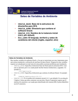 Instituto Profesional DuocUC
                   Escuela de Ingeniería


                 Seteo de Variables de Ambiente


        •    ORACLE_BASE: Base de la estructura de
             directorios para OFA
        •    ORACLE_HOME: Directorio que contiene el
             software Oracle
        •    ORACLE_SID: Nombre de la instancia inicial
             (ORCL por default)
        •    NLS_LANG: El lenguaje, territorio y seteo de
             caracteres del cliente (inglés, español, otro)




Seteo de Variables de Ambiente
 Hay muchas variables de ambiente Oracle, y las que se mencionan son muy importantes para
 una exitosa instalación y utilización de una base de datos Oracle. Ninguna de estas variables
 requiere ser seteada pero un mal seteo de estas podría ocasionar problemas post instalación.
   •  ORACLE_BASE: Especifica el directorio base de Oracle para la estructura OFA. Usar
      esto es opcional, pero si es usado puede facilitar futuras instalaciones y upgrades. Un
      ejemplo es:
              /u01/app/oracle
   •   ORACLE_HOME: Especifica el directorio que contiene el software Oracle. Un ejemplo
       es:
              $ORACLE_BASE/product/10.2.0
   •   ORACLE_SID: Es el nombre de la instancia inicial (ORCL por default). Es un string de
       2 dígitos y letras que debe comenzar con una letra. Oracle Corporation sugiere que el
       máximo de caracteres a ser usado para identificador del sistema (SID, System Identifier)
       sea de 8 caracteres.




                                                                                                  9
 
