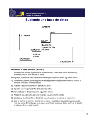 10
Instituto Profesional DuocUC
Escuela de Ingeniería
Subiendo una base de datos
Montando la Base de Datos (MOUNT)
Para ejecutar labores específicas de mantenimiento, usted debe iniciar la instancia y
montarla, pero no abrir la base de datos.
Por ejemplo, la base de datos debe ser montada pero no abierta en los siguientes casos:
a) Renombrar Datafiles (datafiles para un tablespace offline debe ser renombrado cuando la
base de datos esta abierta (OPEN))
b) Habilitar y deshabilitar archivos de redo log online
c) Ejecutar una recuperación full de la base de datos
Montar una base de datos incluye las siguientes tareas:
a) Asociar la base de datos con una instancia previamente levantada
b) Localizar y abrir los archivos de control especificados en el archivo de parametros
c) Leer el archivo de control y obtener los nombres y estados de los datafiles y archivos de
redo log online. Sin embargo, no chequea o verifica la existencia de los archivos de datafile
o redolog online en este instante
 