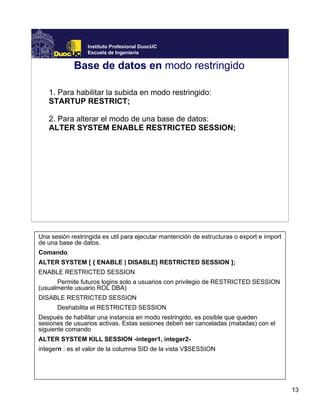 13
Instituto Profesional DuocUC
Escuela de Ingeniería
Base de datos en modo restringido
1. Para habilitar la subida en modo restringido:
STARTUP RESTRICT;
2. Para alterar el modo de una base de datos:
ALTER SYSTEM ENABLE RESTRICTED SESSION;
Una sesión restringida es util para ejecutar mantención de estructuras o export e import
de una base de datos.
Comando
ALTER SYSTEM [ { ENABLE | DISABLE} RESTRICTED SESSION ];
ENABLE RESTRICTED SESSION
Permite futuros logins solo a usuarios con privilegio de RESTRICTED SESSION
(usualmente usuario ROL DBA)
DISABLE RESTRICTED SESSION
Deshabilita el RESTRICTED SESSION
Después de habilitar una instancia en modo restringido, es posible que queden
sesiones de usuarios activas. Estas sesiones deben ser canceladas (matadas) con el
siguiente comando
ALTER SYSTEM KILL SESSION -integer1, integer2-
integern : es el valor de la columna SID de la vista V$SESSION
 