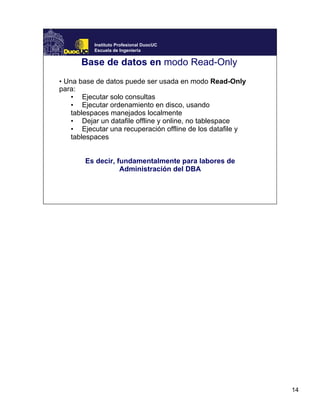 14
Instituto Profesional DuocUC
Escuela de Ingeniería
Base de datos en modo Read-Only
• Una base de datos puede ser usada en modo Read-Only
para:
• Ejecutar solo consultas
• Ejecutar ordenamiento en disco, usando
tablespaces manejados localmente
• Dejar un datafile offline y online, no tablespace
• Ejecutar una recuperación offline de los datafile y
tablespaces
Es decir, fundamentalmente para labores de
Administración del DBA
 