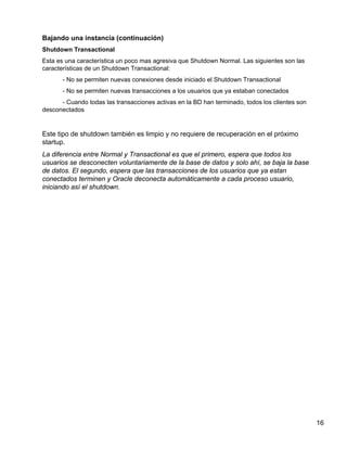 16
Bajando una instancia (continuación)
Shutdown Transactional
Esta es una característica un poco mas agresiva que Shutdown Normal. Las siguientes son las
características de un Shutdown Transactional:
- No se permiten nuevas conexiones desde iniciado el Shutdown Transactional
- No se permiten nuevas transacciones a los usuarios que ya estaban conectados
- Cuando todas las transacciones activas en la BD han terminado, todos los clientes son
desconectados
Este tipo de shutdown también es limpio y no requiere de recuperación en el próximo
startup.
La diferencia entre Normal y Transactional es que el primero, espera que todos los
usuarios se desconecten voluntariamente de la base de datos y solo ahí, se baja la base
de datos. El segundo, espera que las transacciones de los usuarios que ya estan
conectados terminen y Oracle deconecta automáticamente a cada proceso usuario,
iniciando así el shutdown.
 