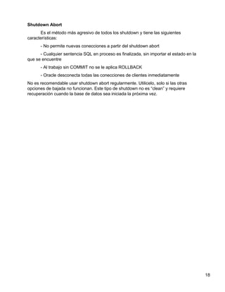 18
Shutdown Abort
Es el método más agresivo de todos los shutdown y tiene las siguientes
características:
- No permite nuevas conecciones a partir del shutdown abort
- Cualquier sentencia SQL en proceso es finalizada, sin importar el estado en la
que se encuentre
- Al trabajo sin COMMIT no se le aplica ROLLBACK
- Oracle desconecta todas las conecciones de clientes inmediatamente
No es recomendable usar shutdown abort regularmente. Utilicelo, solo si las otras
opciones de bajada no funcionan. Este tipo de shutdown no es “clean” y requiere
recuperación cuando la base de datos sea iniciada la próxima vez.
 