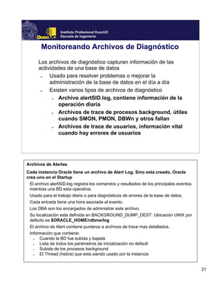 21
Instituto Profesional DuocUC
Escuela de Ingeniería
Monitoreando Archivos de Diagnóstico
Los archivos de diagnóstico capturan información de las
actividades de una base de datos
● Usado para resolver problemas o mejorar la
administración de la base de datos en el día a día
● Existen varios tipos de archivos de diagnóstico
● Archivo alertSID.log, contiene información de la
operación diaria
● Archivos de trace de procesos background, útiles
cuando SMON, PMON, DBWn y otros fallan
● Archivos de trace de usuarios, información vital
cuando hay errores de usuarios
Archivos de Alertas
Cada instancia Oracle tiene un archivo de Alert Log. Sino esta creado, Oracle
crea uno en el Startup
El archivo alertSID.log registra los comandos y resultados de los principales eventos
mientras una BD esta operativa.
Usado para el trabajo diario o para diagnósticos de errores de la base de datos.
Cada entrada tiene una hora asociada al evento.
Los DBA son los encargados de administrar este archivo.
Su localización esta definida en BACKGROUND_DUMP_DEST. Ubicación UNIX por
defecto es $ORACLE_HOME/rdbms/log
El archivo de Alert contiene punteros a archivos de trace mas detallados.
Información que contiene:
● Cuando la BD fue subida y bajada
● Lista de todos los parámetros de inicialización no default
● Subida de los procesos background
● El Thread (hebra) que esta siendo usado por la instancia
 