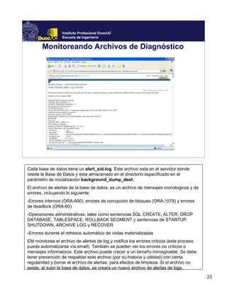23
Instituto Profesional DuocUC
Escuela de Ingeniería
Monitoreando Archivos de Diagnóstico
Cada base de datos tiene un alert_sid.log. Este archivo esta en el servidor donde
reside la Base de Datos y esta almacenado en el directorio especificado en el
parámetro de inicialización background_dump_dest.
El archivo de alertas de la base de datos, es un archivo de mensajes cronologicos y de
errores, incluyendo lo siguiente:
-Errores internos (ORA-600), errores de corrupción de bloques (ORA-1578) y errores
de deadlock (ORA-60)
-Operaciones administrativas, tales como sentencias SQL CREATE, ALTER, DROP
DATABASE, TABLESPACE, ROLLBACK SEGMENT y sentencias de STARTUP,
SHUTDOWN, ARCHIVE LOG y RECOVER
-Errores durante el refresco automático de vistas materializadas
EM monitorea el archivo de alertas de log y notifica los errores criticos (este proceso
puede automatizarse vía email). También se pueden ver los errores no críticos o
mensajes informativos. Este archivo puede crecer a un tamaño inimaginable. Se debe
tener prevención de respaldar este archivo (por su historia y utilidad) con cierta
regularidad y borrar el archivo de alertas, para efectos de limpieza. Si el archivo no
existe, al subir la base de datos, se creara un nuevo archivo de alertas de logs.
 