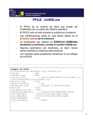 4
Instituto Profesional DuocUC
Escuela de Ingeniería
PFILE - initSID.ora
● El PFILE es un archivo de texto que puede ser
modificado con un editor del sistema operativo
● El PFILE solo es leído durante la subida de la instancia
● Las modificaciones sobre él, solo tienen efecto en el
próximo startup de la instancia
● La localicación por defecto es $ORACLE_HOME/dbs
(ambiente Linux/Unix) y recibe el nombre initSID.ora
● Algunos parámetros son dinámicos, es decir, tienen
efecto mientras la instancia esta corriendo
● Los cambios sobre parámetros dinámicos no se reflejan
en el PFILE
Ejemplo de PFILE
# Initialization Parameter File: initdb01.ora
db_name = db01
instance_name = db01
control_files = (/u03/oradata/db01/control01db01.ctl,
/u03/oradata/db01/control02db01.ctl)
db_block_size = 4096
db_block_buffers = 500
shared_pool_size = 31457280 # 30M Shared Pool
db_files = 1024
max_dump_file_size = 10240
background_dump_dest = /u05/oracle9i/admin/db01/bdump
user_dump_dest = /u05/oracle9i/admin/db01/udump
core_dump_dest = /u05/oracle9i/admin/db01/cdump
undo_management = auto
undo_tablespace = undtbs
. . .
 