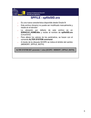 5
Instituto Profesional DuocUC
Escuela de Ingeniería
SPFILE - spfileSID.ora
● Es una nueva característica disponible desde Oracle 9i
● Este archivo (binario) no puede ser modificado manualmente y
reside en el servidor
● La ubicación por defecto de este archivo es en
$ORACLE_HOME/dbs y recibe el nombre de spfileSID.ora
(Linux/Unix)
● Para alterar los valores de los parámetros, se hacen con el
comando ALTER SYSTEM command
● A través de la cláusula SCOPE se indica el ámbito del cambio
(MEMORY, SPFILE, BOTH)
ALTER SYSTEM SET parameter = value [SCOPE = MEMORY | SPFILE | BOTH];
 