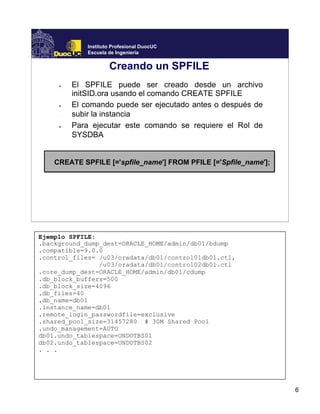 6
Instituto Profesional DuocUC
Escuela de Ingeniería
Creando un SPFILE
● El SPFILE puede ser creado desde un archivo
initSID.ora usando el comando CREATE SPFILE
● El comando puede ser ejecutado antes o después de
subir la instancia
● Para ejecutar este comando se requiere el Rol de
SYSDBA
CREATE SPFILE [='spfile_name'] FROM PFILE [='Spfile_name'];
Ejemplo SPFILE:
.background_dump_dest=ORACLE_HOME/admin/db01/bdump
.compatible=9.0.0
.control_files= /u03/oradata/db01/control01db01.ctl,
/u03/oradata/db01/control02db01.ctl
.core_dump_dest=ORACLE_HOME/admin/db01/cdump
.db_block_buffers=500
.db_block_size=4096
.db_files=40
.db_name=db01
.instance_name=db01
.remote_login_passwordfile=exclusive
.shared_pool_size=31457280 # 30M Shared Pool
.undo_management=AUTO
db01.undo_tablespace=UNDOTBS01
db02.undo_tablespace=UNDOTBS02
. . .
 