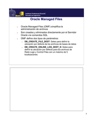 7
Instituto Profesional DuocUC
Escuela de Ingeniería
Oracle Managed Files
● Oracle Managed Files (OMF) simplifica la
administración de archivos
● Son creados y eliminados directamente por el Servidor
Oracle vía comandos SQL
● OMF define dos tipos de parámetros:
● DB_CREATE_FILE_DEST: Seteo para definir la
ubicación por defecto de los archivos de bases de datos
● DB_CREATE_ONLINE_LOG_DEST_N: Seteo para
definir la ubicación por defecto para los archivos de
Redo Logs y Control Files con un máximo de 5
localizaciones
 