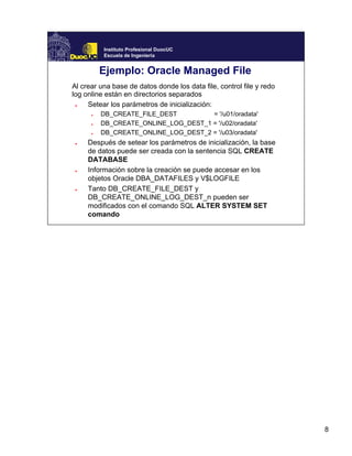 8
Instituto Profesional DuocUC
Escuela de Ingeniería
Ejemplo: Oracle Managed File
Al crear una base de datos donde los data file, control file y redo
log online están en directorios separados
● Setear los parámetros de inicialización:
● DB_CREATE_FILE_DEST = '/u01/oradata'
● DB_CREATE_ONLINE_LOG_DEST_1 = '/u02/oradata'
● DB_CREATE_ONLINE_LOG_DEST_2 = '/u03/oradata'
● Después de setear los parámetros de inicialización, la base
de datos puede ser creada con la sentencia SQL CREATE
DATABASE
● Información sobre la creación se puede accesar en los
objetos Oracle DBA_DATAFILES y V$LOGFILE
● Tanto DB_CREATE_FILE_DEST y
DB_CREATE_ONLINE_LOG_DEST_n pueden ser
modificados con el comando SQL ALTER SYSTEM SET
comando
 