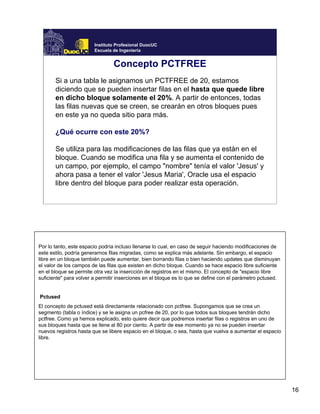 16
Instituto Profesional DuocUC
Escuela de Ingeniería
Concepto PCTFREE
Si a una tabla le asignamos un PCTFREE de 20, estamos
diciendo que se pueden insertar filas en el hasta que quede libre
en dicho bloque solamente el 20%. A partir de entonces, todas
las filas nuevas que se creen, se crearán en otros bloques pues
en este ya no queda sitio para más.
¿Qué ocurre con este 20%?
Se utiliza para las modificaciones de las filas que ya están en el
bloque. Cuando se modifica una fila y se aumenta el contenido de
un campo, por ejemplo, el campo "nombre" tenía el valor 'Jesus' y
ahora pasa a tener el valor 'Jesus Maria', Oracle usa el espacio
libre dentro del bloque para poder realizar esta operación.
Por lo tanto, este espacio podría incluso llenarse lo cual, en caso de seguir haciendo modificaciones de
este estilo, podría generarnos filas migradas, como se explica más adelante. Sin embargo, el espacio
libre en un bloque también puede aumentar, bien borrando filas o bien haciendo updates que disminuyan
el valor de los campos de las filas que existen en dicho bloque. Cuando se hace espacio libre suficiente
en el bloque se permite otra vez la insercción de registros en el mismo. El concepto de "espacio libre
suficiente" para volver a permitir inserciones en el bloque es lo que se define con el parámetro pctused.
Pctused
El concepto de pctused está directamente relacionado con pctfree. Supongamos que se crea un
segmento (tabla o índice) y se le asigna un pcfree de 20, por lo que todos sus bloques tendrán dicho
pctfree. Como ya hemos explicado, esto quiere decir que podremos insertar filas o registros en uno de
sus bloques hasta que se llene al 80 por ciento. A partir de ese momento ya no se pueden insertar
nuevos registros hasta que se libere espacio en el bloque, o sea, hasta que vuelva a aumentar el espacio
libre.
 