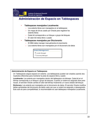 22
Instituto Profesional DuocUC
Escuela de Ingeniería
Administración de Espacio en Tablespaces
• Tablespaces manejados Localmente:
– Los extents libres son manejados en el tablespace
– Un mapa de bit es usado por Oracle para registrar los
extents libres
– Cada bit corresponde a un bloque o grupo de bloques
– El valor bit indica libre o usado
• Tablespaces manejados por Diccionario:
– El DBA debe manejar manualmente el crecimiento
– Los extents libres son manejados por el diccionario de datos
Administración de Espacio en Tablespaces
Un Tablespaces asigna espacio en extents. Los tablespaces pueden ser creados usando dos
mçetodos diferentes para mantener la pista de espacio libre y usado:
Localmente: Los extents son manejados dentro del tablespace vía bitmaps. Cada bit en el
bitmap corresponde a un bloque o grupo de bloques. Cuando un extent es asignado libre para
reusar, el servidor Oracle cambia el valor del bitmap mostrando un nuevo estado del bloque.
Dictionary: Los extents son manejados por el diccionario de datos. El servidor Oracle modifica
tablas apropiadas del diccionario de datos cada vez que un extent es asignado o desasignado.
Esto solo es para compatibilidad, lo recomendable es usar tablespace manejados Localmente.
 