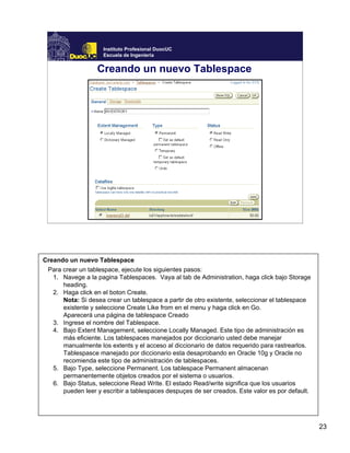 23
Instituto Profesional DuocUC
Escuela de Ingeniería
Creando un nuevo Tablespace
Creando un nuevo Tablespace
Para crear un tablespace, ejecute los siguientes pasos:
1. Navege a la pagina Tablespaces. Vaya al tab de Administration, haga click bajo Storage
heading.
2. Haga click en el boton Create.
Nota: Si desea crear un tablespace a partir de otro existente, seleccionar el tablespace
existente y seleccione Create Like from en el menu y haga click en Go.
Aparecerá una página de tablespace Creado
3. Ingrese el nombre del Tablespace.
4. Bajo Extent Management, seleccione Locally Managed. Este tipo de administración es
más eficiente. Los tablespaces manejados por diccionario usted debe manejar
manualmente los extents y el acceso al diccionario de datos requerido para rastrearlos.
Tablespasce manejado por diccionario esta desaprobando en Oracle 10g y Oracle no
recomienda este tipo de administración de tablespaces.
5. Bajo Type, seleccione Permanent. Los tablespace Permanent almacenan
permanentemente objetos creados por el sistema o usuarios.
6. Bajo Status, seleccione Read Write. El estado Read/write significa que los usuarios
pueden leer y escribir a tablespaces despuçes de ser creados. Este valor es por default.
 