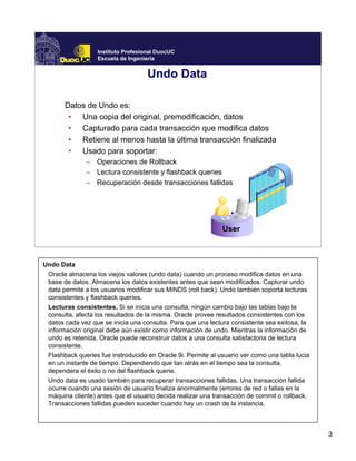 3
Instituto Profesional DuocUC
Escuela de Ingeniería
Undo Data
Datos de Undo es:
• Una copia del original, premodificación, datos
• Capturado para cada transacción que modifica datos
• Retiene al menos hasta la última transacción finalizada
• Usado para soportar:
– Operaciones de Rollback
– Lectura consistente y flashback queries
– Recuperación desde transacciones fallidas
User
Undo Data
Oracle almacena los viejos valores (undo data) cuando un proceso modifica datos en una
base de datos. Almacena los datos existentes antes que sean modificados. Capturar undo
data permite a los usuarios modificar sus MINDS (roll back). Undo también soporta lecturas
consistentes y flashback queries.
Lecturas consistentes. Si se inicia una consulta, ningún cambio bajo las tablas bajo la
consulta, afecta los resultados de la misma. Oracle provee resultados consistentes con los
datos cada vez que se inicia una consulta. Para que una lectura consistente sea exitosa, la
información original debe aún existir como información de undo. Mientras la información de
undo es retenida, Oracle puede reconstruir datos a una consulta satisfactoria de lectura
consistente.
Flashback queries fue instroducido en Oracle 9i. Permite al usuario ver como una tabla lucia
en un instante de tiempo. Dependiendo que tan atrás en el tiempo sea la consulta,
dependera el éxito o no del flashback querie.
Undo data es usado también para recuperar transacciones fallidas. Una transacción fallida
ocurre cuando una sesión de usuario finaliza anormalmente (errores de red o fallas en la
máquina cliente) antes que el usuario decida realizar una transacción de commit o rollback.
Transacciones fallidas pueden suceder cuando hay un crash de la instancia.
 