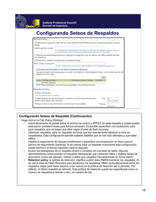 10
Instituto Profesional DuocUC
Escuela de Ingeniería
Configurando Seteos de Respaldos
Configurando Seteos de Respaldo (Continuación)
Haga click en el Tab Policy (Política):
• Automáticamente se puede salvar el archivo de control y SPFILE en cada respaldo y puede quedar
esta opción predeterminada para fututos procesos. Es posible especificar una localización para
esos respaldos sino se desea que ellos vayan al área de flash recovery.
• Optimizar respaldos, para no respaldar archivos que son exactamente idénticos a otros ya
respaldados. Esta configuración permite saltarse datafiles que no han sido alterados y que están
offline.
• Habilita el seguimiento de bloques modificados y especifica una localización en disco para el
archivo de seguimiento (tracking). Si se intenta crear un respaldo incremental esta configuración
puede disminuir el tiempo necesario para el respaldo.
• Excluir los tablespaces de un respaldo entero o completo de una base de datos. Algunos
administradores seleccionarán no respaldar tablespaces que contienen datos o objetos fáciles de
reconstruir (como por ejemplo, índices o datos que cargados frecuentemente en forma batch).
• Retention policy: la política de retención, significa cuánto debe RMAN mantener los respaldos. Si
se usa el área de Flash Recovery para almacenar los respaldos, RMAn automáticamente borra los
respaldos viejos para hacer espacio a los nuevos (si la política de retención así lo permite). Por
defecto, el último respaldo es retenido. Esta política de retención puede ser especificada como un
número de respaldos a retener o bien, un número de día.
 