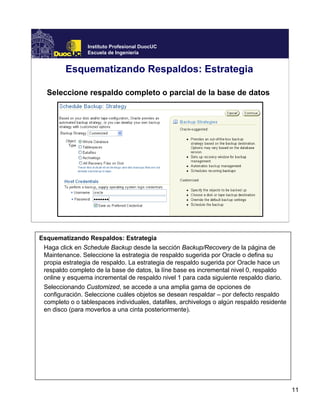 11
Instituto Profesional DuocUC
Escuela de Ingeniería
Esquematizando Respaldos: Estrategia
Seleccione respaldo completo o parcial de la base de datos
Esquematizando Respaldos: Estrategia
Haga click en Schedule Backup desde la sección Backup/Recovery de la página de
Maintenance. Seleccione la estrategia de respaldo sugerida por Oracle o defina su
propia estrategia de respaldo. La estrategia de respaldo sugerida por Oracle hace un
respaldo completo de la base de datos, la líne base es incremental nivel 0, respaldo
online y esquema incremental de respaldo nivel 1 para cada siguiente respaldo diario.
Seleccionando Customized, se accede a una amplia gama de opciones de
configuración. Seleccione cuáles objetos se desean respaldar – por defecto respaldo
completo o o tablespaces individuales, datafiles, archivelogs o algún respaldo residente
en disco (para moverlos a una cinta posteriormente).
 