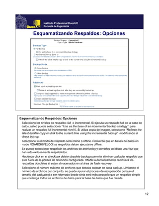 12
Instituto Profesional DuocUC
Escuela de Ingeniería
Esquematizando Respaldos: Opciones
Esquematizando Respaldos: Opciones
Seleccione los niveles de respaldo: full o incremental. Si ejecuta un respaldo full de la base de
datos, usted puede seleccionar “Use as the base of an incremental backup strategy” para
realizar un respaldo full incremental nivel 0. Si utiliza copia de imagen, seleccione “Refresh the
latest datafile copy on disk to the current time using the incremental backup” modificando el
check box up.
Seleccione si el modo de respaldo será online o offline. Recuerde que en bases de datos en
modo NOARCHIVELOG los respaldos deben ejecutarse offline.
Se puede seleccionar respaldar los archivos de archivelog y borrarlos del disco una vez que
han sido exitosamente respaldados.
Haciendo click en el checkbox delete obsolete backups permite eliminar cualquier respaldo que
este fuera de la política de retención configurada. RMAN automáticamente removerá los
respaldos obsoletos si estan almacenados en al área de flash recovery.
Seleccione el número máximo de archivos que deseas colocar en cada backup. Limitando el
número de archivos por conjunto, se puede apurar el proceso de recuperación porque el
tamaño del backupset a ser retornado desde cinta será más pequeño que un respaldo simple
que contenga todos los archivos de datos para la base de datos que fue creada.
 