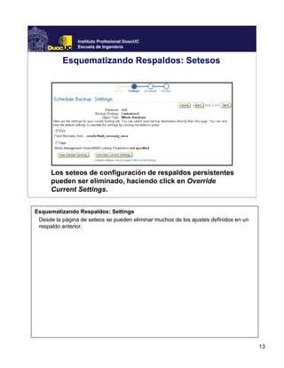 13
Instituto Profesional DuocUC
Escuela de Ingeniería
Esquematizando Respaldos: Setesos
Los seteos de configuración de respaldos persistentes
pueden ser eliminado, haciendo click en Override
Current Settings.
Esquematizando Respaldos: Settings
Desde la página de seteos se pueden eliminar muchos de los ajustes definidos en un
respaldo anterior.
 