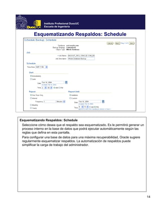 14
Instituto Profesional DuocUC
Escuela de Ingeniería
Esquematizando Respaldos: Schedule
Esquematizando Respaldos: Schedule
Seleccione cómo desea que el respaldo sea esquematizado. Es le permitirá generar un
proceso interno en la base de datos que podrá ejecutar automáticamente según las
reglas que defina en esta pantalla.
Para configurar una base de datos para una máxima recuperabilidad, Oracle sugiere
regularmente esquematizar respaldos. La automatización de respaldos puede
simplificar la carga de trabajo del administrador.
 