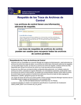 16
Instituto Profesional DuocUC
Escuela de Ingeniería
Respaldo de los Trace de Archivos de
Control
Los archivos de control tienen una información
adicional de respaldo.
Los trace de respaldos de archivos de control,
pueden ser usados para recuperar todos los archivos
de control perdidos
Respaldando los Trace de Archivos de Control
Haciendo click en Controlfiles en la sección Storage de la página de Administración, usted administra los
archivos de control de la base de datos. Los archivos de control tiene información adicional de respaldos;
y se les puede seguir la pista. Un trace de un archivo de control de respaldo, contiene sentencias SQL
requeridas para recrear los archivos de control en el casi que estis archivos se pierdan.
Aunque es muy dificil que una base de datos configurada adecuadamente, con múltiples copias de
archivos de control, colocadas en lugares diferentes y en controladoras separadas, pueda perder todos
los archivos de control al mismo tiempo, es posible que el administrador requiera volver atrás el archivo
de control hasta el punto posterior al cambio de la estructura física de la base de datos (agregando
tablespaces o datafile, agregando grupos de redo logs).
Las copias de trazas del archivo de control pueden crearse usando Enterprise Manager haciendo click en
Controlfiles desde la página de Administración o con comando SQL:
SQL> ALTER DATABASE BACKUP CONTROLFILE TO TRACE;
La trasa de respaldo es creada in la localización especificada en el parámetro de inicialización
USER_DUMP_DEST con el nombre sid_ora_pid.trc.
 
