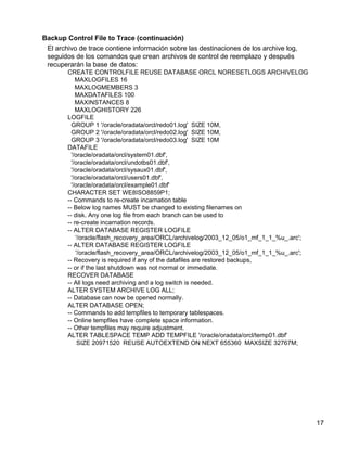 17
Backup Control File to Trace (continuación)
El archivo de trace contiene información sobre las destinaciones de los archive log,
seguidos de los comandos que crean archivos de control de reemplazo y después
recuperarán la base de datos:
CREATE CONTROLFILE REUSE DATABASE ORCL NORESETLOGS ARCHIVELOG
MAXLOGFILES 16
MAXLOGMEMBERS 3
MAXDATAFILES 100
MAXINSTANCES 8
MAXLOGHISTORY 226
LOGFILE
GROUP 1 '/oracle/oradata/orcl/redo01.log' SIZE 10M,
GROUP 2 '/oracle/oradata/orcl/redo02.log' SIZE 10M,
GROUP 3 '/oracle/oradata/orcl/redo03.log' SIZE 10M
DATAFILE
'/oracle/oradata/orcl/system01.dbf',
'/oracle/oradata/orcl/undotbs01.dbf',
'/oracle/oradata/orcl/sysaux01.dbf',
'/oracle/oradata/orcl/users01.dbf',
'/oracle/oradata/orcl/example01.dbf'
CHARACTER SET WE8ISO8859P1;
-- Commands to re-create incarnation table
-- Below log names MUST be changed to existing filenames on
-- disk. Any one log file from each branch can be used to
-- re-create incarnation records.
-- ALTER DATABASE REGISTER LOGFILE
'/oracle/flash_recovery_area/ORCL/archivelog/2003_12_05/o1_mf_1_1_%u_.arc';
-- ALTER DATABASE REGISTER LOGFILE
'/oracle/flash_recovery_area/ORCL/archivelog/2003_12_05/o1_mf_1_1_%u_.arc';
-- Recovery is required if any of the datafiles are restored backups,
-- or if the last shutdown was not normal or immediate.
RECOVER DATABASE
-- All logs need archiving and a log switch is needed.
ALTER SYSTEM ARCHIVE LOG ALL;
-- Database can now be opened normally.
ALTER DATABASE OPEN;
-- Commands to add tempfiles to temporary tablespaces.
-- Online tempfiles have complete space information.
-- Other tempfiles may require adjustment.
ALTER TABLESPACE TEMP ADD TEMPFILE '/oracle/oradata/orcl/temp01.dbf'
SIZE 20971520 REUSE AUTOEXTEND ON NEXT 655360 MAXSIZE 32767M;
 