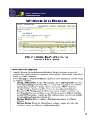 18
Instituto Profesional DuocUC
Escuela de Ingeniería
Administración de Respaldos
Click en el script de RMAN, para revisar los
comandos RMAN usados
Administración de Respaldos
Haga click Manage Current Backups desde la página Mantenimiento para gestionar los
respaldos. Aqui podrá ver cuando un respaldo a sido completado, dónde ha sido creado (disco
o cinta) y si esta aún disponible.
Al inicio de la página Manage Current Backups puede ver cuatro botones que permiten trabajar
con respaldos existentes.
• Catalog Additional Files: Aunque RMAN (trabaja a través ed Enterprise Manager) es la
forma recomendada para crear respaldos, es posible crear imágenes de otras maneras
(ejemplo, bajando la base de datos y copiando los archivos). RMAN y Enterprise
Manager no sabrán de esos respaldos a menos que sean agregados al catalogo.
• Crosscheck All: RMAN puede automáticamente eliminar respaldos obsoletos, pero
también puede eliminarse usando comandos del sistema operativo. Si borra respaldos
fuera de RMAN, el catalogo no sabrá que falta hasta que realice una referencia cruzada
entre ek catalogo y lo que realmente esta ahí.
• Delete All Obsolete: Elimina respaldos más antiguos que superan la política de
retención.
• Delete All Expired: Elimina del catalogo listado cualquier respaldo que no ha sido
encontrado cuando una referencia cruzada sea ejecutada.
 