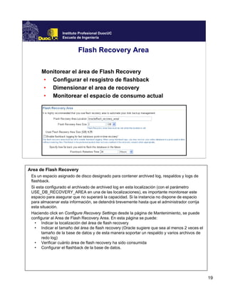 19
Instituto Profesional DuocUC
Escuela de Ingeniería
Flash Recovery Area
Monitorear el área de Flash Recovery
• Configurar el resgistro de flashback
• Dimensionar el area de recovery
• Monitorear el espacio de consumo actual
Area de Flash Recovery
Es un espacio asignado de disco designado para contener archived log, respaldos y logs de
flashback.
Si esta configurado el archivado de archived log en esta localización (con el parámetro
USE_DB_RECOVERY_AREA en una de las localizaciones), es importante monitorear este
espacio para asegurar que no superará la capacidad. Si la instancia no dispone de espacio
para almacenar esta información, se detendrá brevemente hasta que el administrador corrija
esta situación.
Haciendo click en Configure Recovery Settings desde la página de Mantenimiento, se puede
configurar al Area de Flash Recovery Area. En esta página se puede:
• Indicar la localización del área de flash recovery
• Indicar el tamaño del área de flash recovery (Oracle sugiere que sea al menos 2 veces el
tamaño de la base de datos y de esta manera soportar un respaldo y varios archivos de
redo log)
• Verificar cuánto área de flash recovery ha sido consumida
• Configurar el flashback de la base de datos.
 